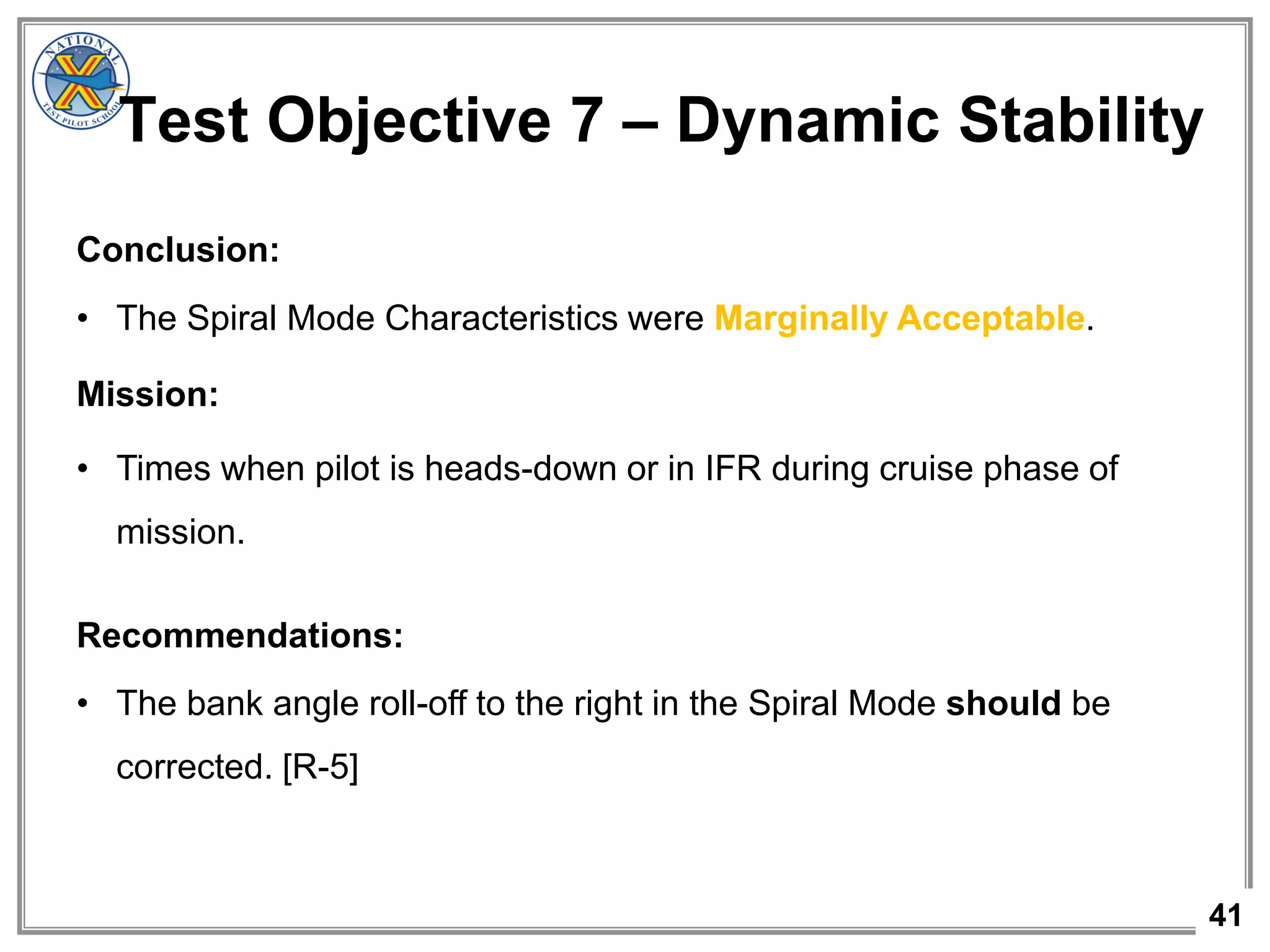 41
Conclusion:
• The Spiral Mode Characteristics were Marginally Acceptable.
Mission:
• Times when pilot is heads-down or in IFR during cruise phase of
mission.
Recommendations:
• The bank angle roll-off to the right in the Spiral Mode should be
corrected. [R-5]
Test Objective 7 – Dynamic Stability
 