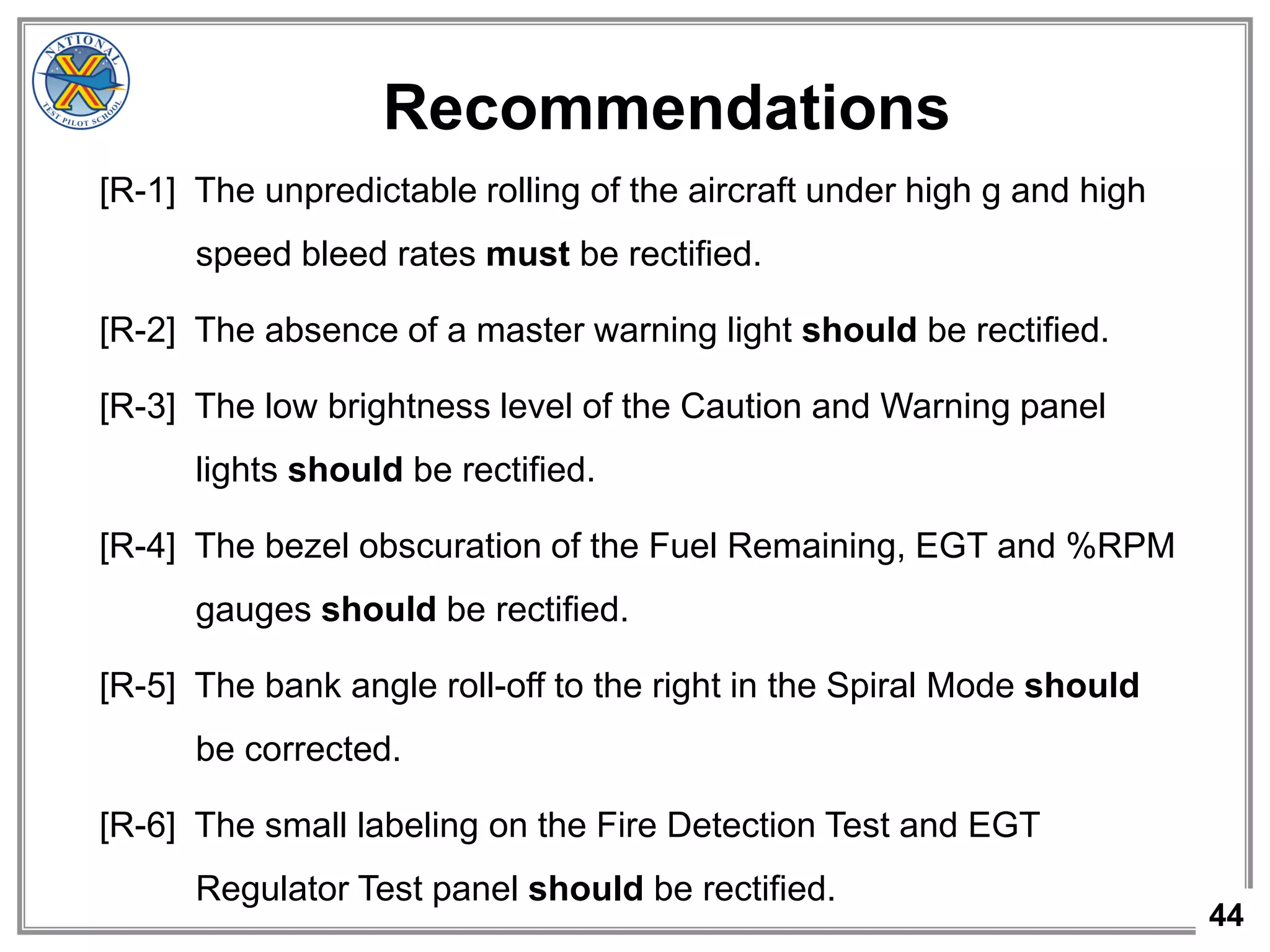 44
Recommendations
[R-1] The unpredictable rolling of the aircraft under high g and high
speed bleed rates must be rectified.
[R-2] The absence of a master warning light should be rectified.
[R-3] The low brightness level of the Caution and Warning panel
lights should be rectified.
[R-4] The bezel obscuration of the Fuel Remaining, EGT and %RPM
gauges should be rectified.
[R-5] The bank angle roll-off to the right in the Spiral Mode should
be corrected.
[R-6] The small labeling on the Fire Detection Test and EGT
Regulator Test panel should be rectified.
 