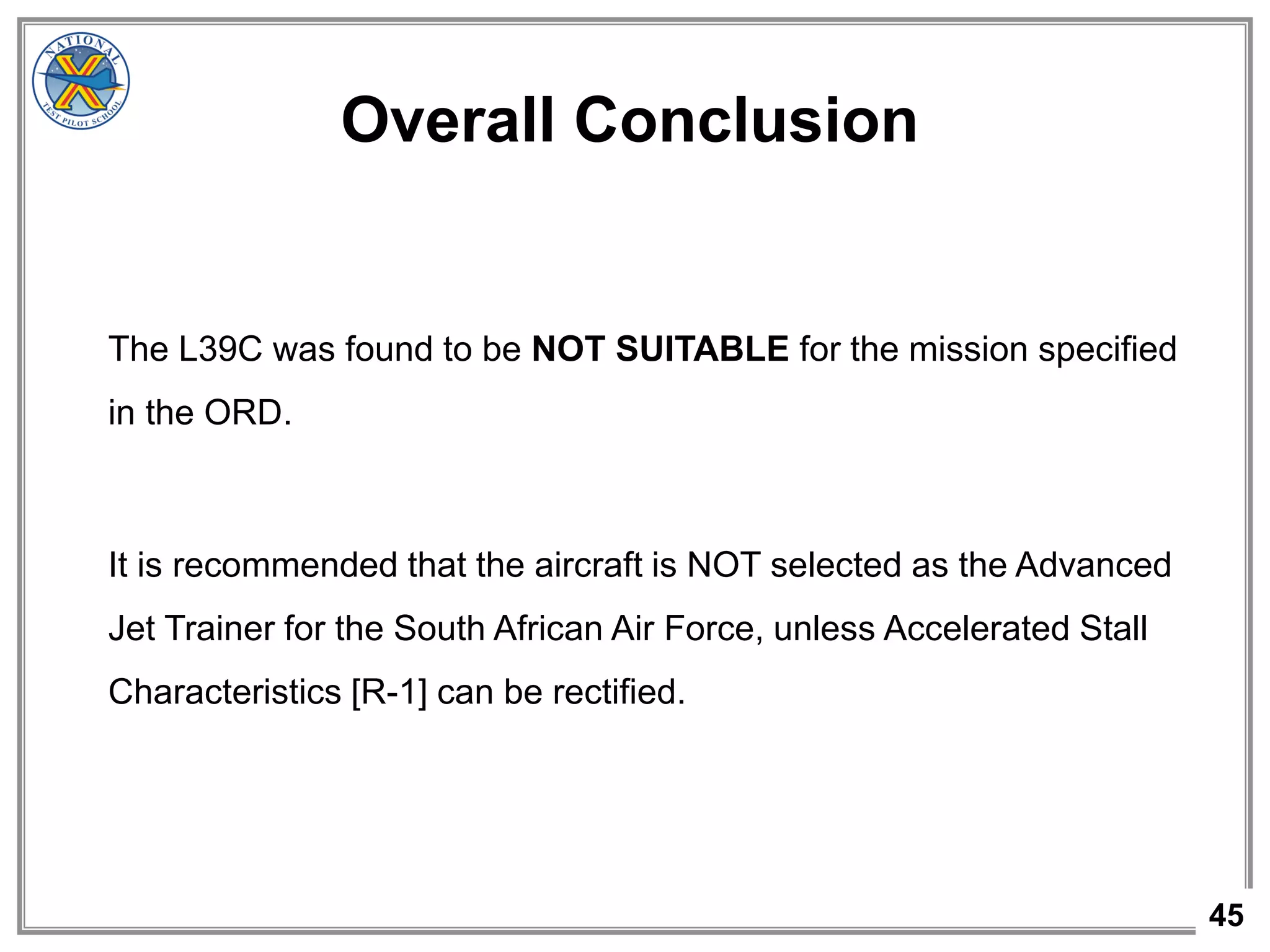 45
Overall Conclusion
The L39C was found to be NOT SUITABLE for the mission specified
in the ORD.
It is recommended that the aircraft is NOT selected as the Advanced
Jet Trainer for the South African Air Force, unless Accelerated Stall
Characteristics [R-1] can be rectified.
 