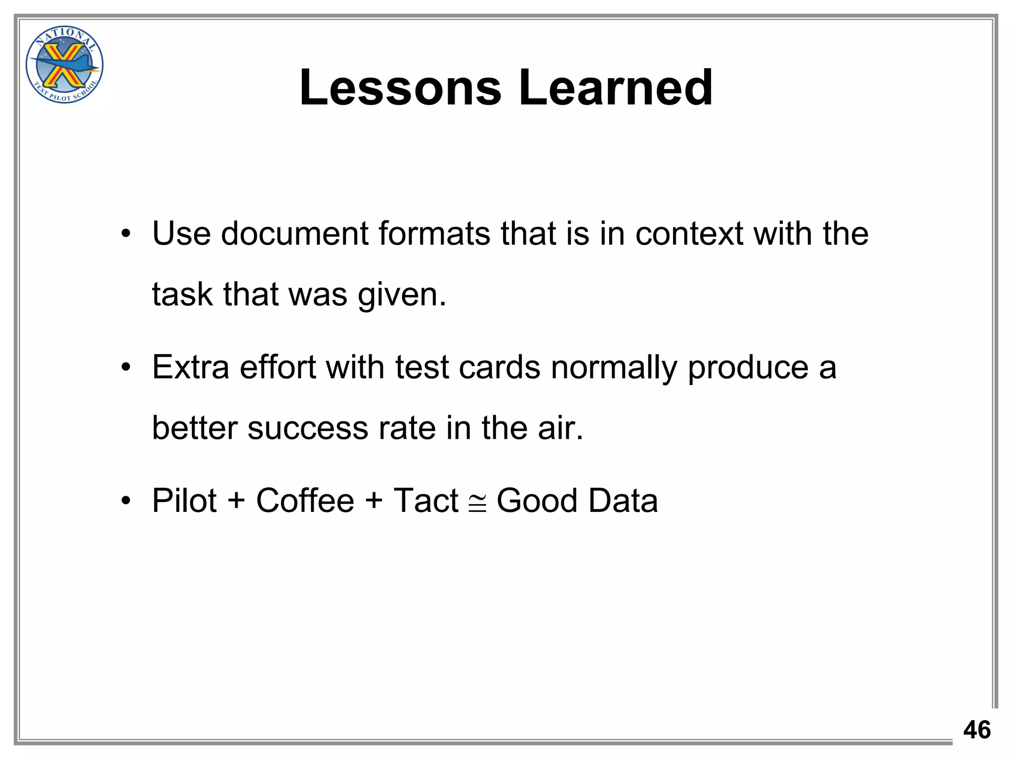 46
Lessons Learned
• Use document formats that is in context with the
task that was given.
• Extra effort with test cards normally produce a
better success rate in the air.
• Pilot + Coffee + Tact  Good Data
 