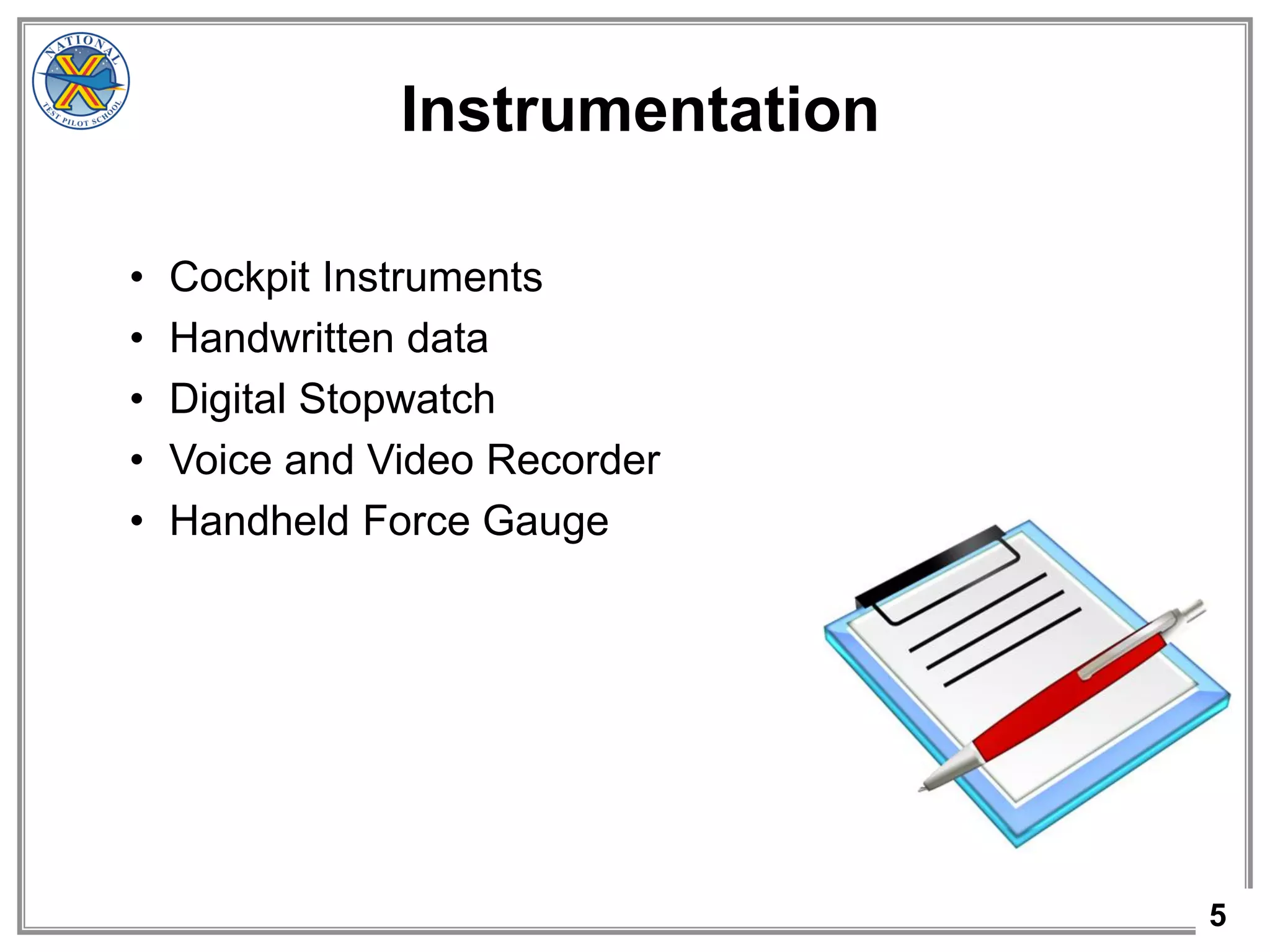 5
Instrumentation
• Cockpit Instruments
• Handwritten data
• Digital Stopwatch
• Voice and Video Recorder
• Handheld Force Gauge
 