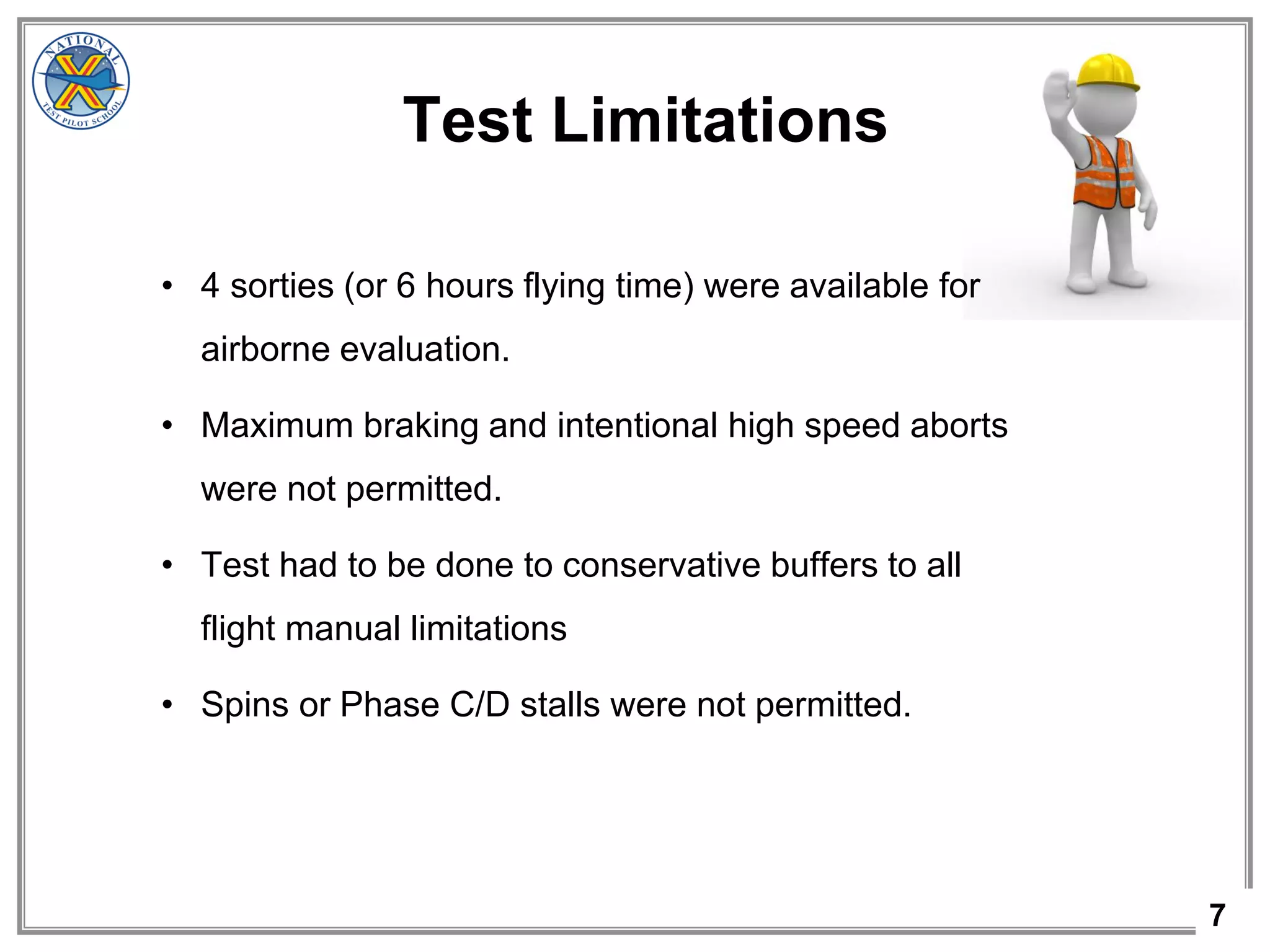 7
Test Limitations
• 4 sorties (or 6 hours flying time) were available for
airborne evaluation.
• Maximum braking and intentional high speed aborts
were not permitted.
• Test had to be done to conservative buffers to all
flight manual limitations
• Spins or Phase C/D stalls were not permitted.
 