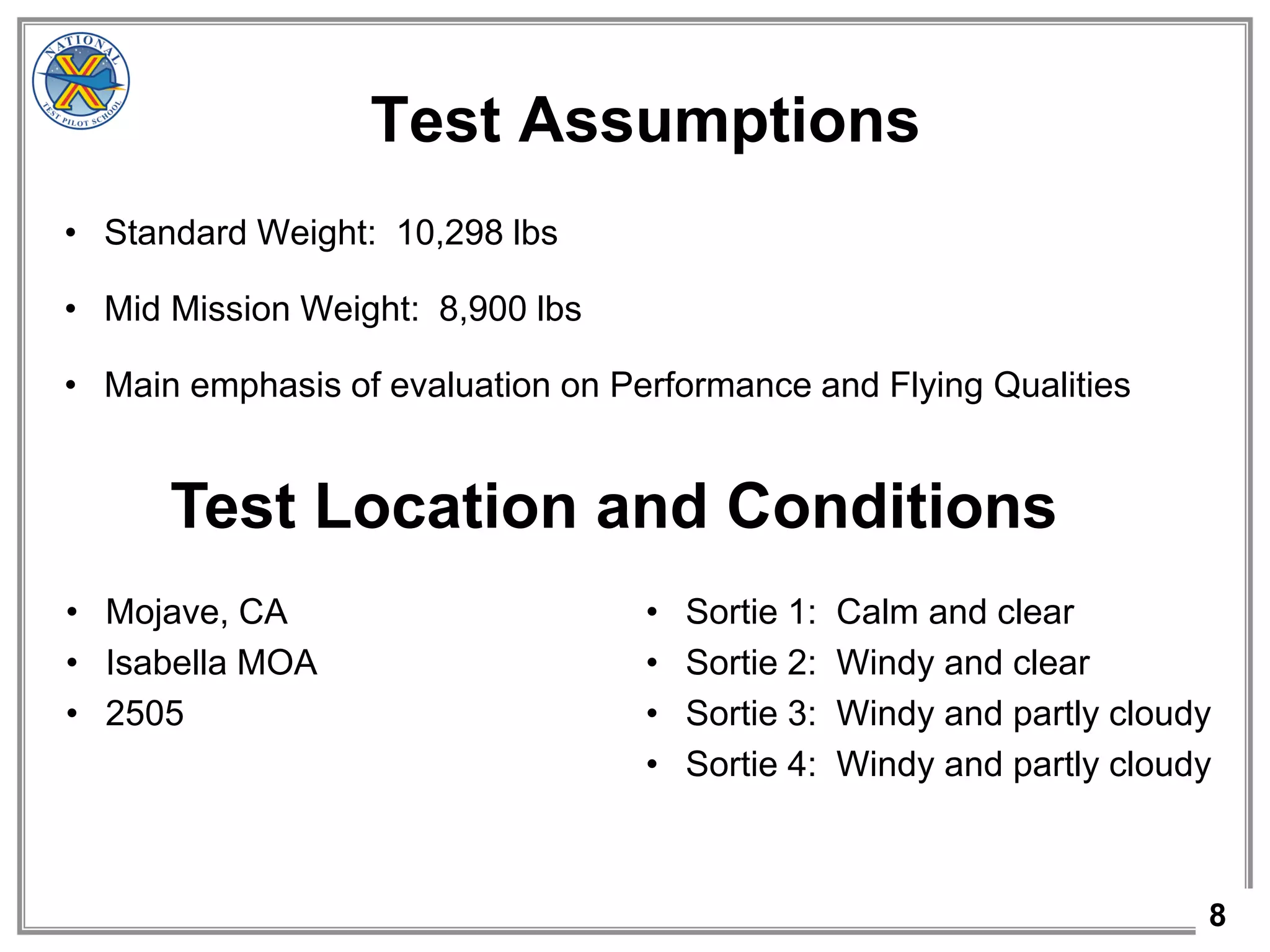 8
Test Assumptions
• Standard Weight: 10,298 lbs
• Mid Mission Weight: 8,900 lbs
• Main emphasis of evaluation on Performance and Flying Qualities
Test Location and Conditions
• Mojave, CA
• Isabella MOA
• 2505
• Sortie 1: Calm and clear
• Sortie 2: Windy and clear
• Sortie 3: Windy and partly cloudy
• Sortie 4: Windy and partly cloudy
 