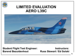 1
Student Flight Test Engineer: Instructors:
Barend Bezuidenhout Russ Stewart / Ed Solski
LIMITED EVALUATION
AERO L39C
 
