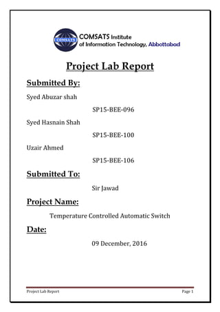 Project Lab Report Page 1
Project Lab Report
Submitted By:
Syed Abuzar shah
SP15-BEE-096
Syed Hasnain Shah
SP15-BEE-100
Uzair Ahmed
SP15-BEE-106
Submitted To:
Sir Jawad
Project Name:
Temperature Controlled Automatic Switch
Date:
09 December, 2016
 