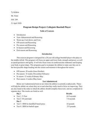 Ty Kildow
Mr. Pettit
ESC 209
21 April 2020
Program Design Project: Collegiate Baseball Player
Table of Contents
• Introduction
• Tests Administered and Reasoning
• Warm-up, Cool-down, and Core
• Off-season and Reasoning
• Pre-season and Reasoning
• In Season and Reasoning
• Post-season and Reasoning
Introduction
This exercise program is designed for a 20 year old college baseball player who plays in
the middle infield. This program will focus on upper and lower body strength and power, as well
as speed quickness and agility. It will also focus some on cardiovascular endurance and keeping
your body in great shape. This programs goal is to prepare the athlete to make sure they are in
the best possible shape heading into the season and maintain it throughout the season.
• Off-season: 20 weeks (June-October)
• Pre-season: 16 weeks (November-February)
• In season: 12 weeks (February-May
• Post-season: 4 weeks (May-June)
Test Administered
Below are 4 administered tests to see where the athlete is currently at physically. These
will help the athlete see where they are at and what they really need to focus on improving. They
are also listed in the order in which the athlete should complete these tests, and are completed on
separate days. The results are listed as well.
Day 1 Results
• Test 1: T-Test 10.9 seconds
• Test 2: 60 yard dash 7.4 seconds
Day 2
• Test 3: 1RM for dumbbell bench press 65 pounds
• Test 4: 1RM for barbell squat 215 pounds
 