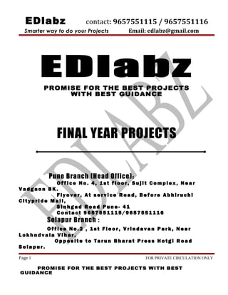 EDlabz contact: 9657551115 / 9657551116
Smarter way to do your Projects Email: edlabz@gmail.com
EDlabz
PROMISE FOR THE BEST PROJECTS
WITH BEST GUIDANCE
FINAL YEAR PROJECTS
Pune Branch (Head Office):
O ff i c e No . 4 , 1s t f l o o r , Su j i t Co m pl e x , N ea r
V a dg a o n B K .
F ly ov e r , A t s e rv i ce R oa d , Be f o re A bh i ru c h i
C i t y p r i d e M a l l ,
S i n h g a d R oa d Pu n e - 41
C o nt a c t 9 6 57 5 5 11 1 5/ 9 65 7 5 51 1 1 6
Solapur Branch :
O ff i c e No . 2 , 1s t F lo o r , V r i nd a v an P a r k , N e a r
L o k h nd v a la V i h a r ,
O p p os i t e to Ta r u n Bh ar a t Pr e s s H o tg i R oa d
S o la p u r .
Page 1 FOR PRIVATE CIRCULATION ONLY
PROMISE FOR THE BEST PROJECTS WITH BEST
GUIDANCE
 