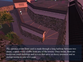 The entrance to the front yard is made through a long hallway between two doors, a space easily visible from any of the towers. Once inside, there are numerous small buildings and towers that serve as decoy entrances and as storage rooms in case of a siege.  