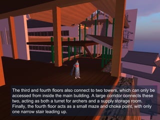 The third and fourth floors also connect to two towers, which can only be accessed from inside the main building. A large corridor connects these two, acting as both a turret for archers and a supply storage room.  Finally, the fourth floor acts as a small maze and choke point, with only one narrow stair leading up.  