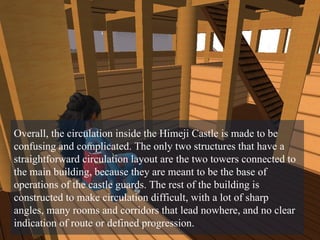 Overall, the circulation inside the Himeji Castle is made to be confusing and complicated. The only two structures that have a straightforward circulation layout are the two towers connected to the main building, because they are meant to be the base of operations of the castle guards. The rest of the building is constructed to make circulation difficult, with a lot of sharp angles, many rooms and corridors that lead nowhere, and no clear indication of route or defined progression. 