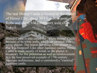 The real Himeji Castle is located in the center of Himeji City, about 50 kilometers west of Kobe and about 650 kilometers west of Tokyo. Himeji Castle is also called the "White Heron" Castle because of its white walls, which are covered with white plaster. The reason for using white plaster is that it is fireproof. Like other Japanese castles, Himeji Castle is made mostly of wood, so the plaster is necessary for fire protection as well as reinforcement. It is the best preserved example of 17th century Japanese architecture, and is considered a “classical” Japanese castle.  