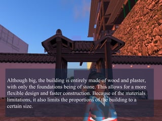 Although big, the building is entirely made of wood and plaster, with only the foundations being of stone. This allows for a more flexible design and faster construction. Because of the materials limitations, it also limits the proportions of the building to a certain size.  