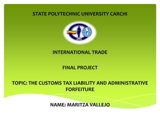 STATE POLYTECHNIC UNIVERSITY CARCHI




               INTERNATIONAL TRADE

                  FINAL PROJECT

TOPIC: THE CUSTOMS TAX LIABILITY AND ADMINISTRATIVE
                    FORFEITURE

              NAME: MARITZA VALLEJO
 