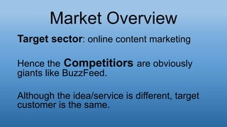 Market Overview
Target sector: online content marketing
Hence the Competitiors are obviously
giants like BuzzFeed.
Although the idea/service is different, target
customer is the same.
 