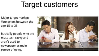Target customers
Major target market:
Youngsters between the
age 15 to 25
Basically people who are
most tech savvy and
aren’t used to
newspaper as main
source of news.
 