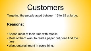 Customers
Targeting the people aged between 15 to 25 at large.
Reasons:
• Spend most of their time with mobile.
• Most of them want to read a paper but don’t find the
time
• Want entertainment in everything.
 