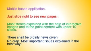 Mobile based application.
Just slide right to see new pages .
Most stories explained with the help of interactive
images and to the point content with under 10
slides.
There shall be 3 daily news given.
No crap. Most important issues explained in the
best way.
 