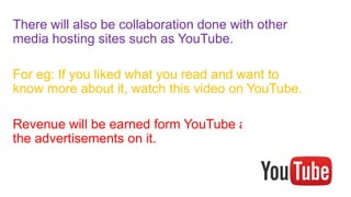 There will also be collaboration done with other
media hosting sites such as YouTube.
For eg: If you liked what you read and want to
know more about it, watch this video on YouTube.
Revenue will be earned form YouTube as well as
the advertisements on it.
 