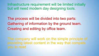 Infrastructure requirement will be limited initially
but will need modern day designing tools.
The process will be divided into two parts:
Gathering of information by the ground team.
Creating and editing by office team.
The company will work on the simple principle of
providing latest content in the way that compels
you to read
 