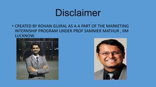 Disclaimer
• CREATED BY ROHAN GUJRAL AS A A PART OF THE MARKETING
INTERNSHIP PROGRAM UNDER PROF SAMMER MATHUR , IIM
LUCKNOW.
 