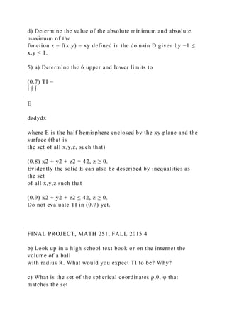 d) Determine the value of the absolute minimum and absolute
maximum of the
function z = f(x,y) = xy defined in the domain D given by −1 ≤
x,y ≤ 1.
5) a) Determine the 6 upper and lower limits to
(0.7) TI =
∫ ∫ ∫
E
dzdydx
where E is the half hemisphere enclosed by the xy plane and the
surface (that is
the set of all x,y,z, such that)
(0.8) x2 + y2 + z2 = 42, z ≥ 0.
Evidently the solid E can also be described by inequalities as
the set
of all x,y,z such that
(0.9) x2 + y2 + z2 ≤ 42, z ≥ 0.
Do not evaluate TI in (0.7) yet.
FINAL PROJECT, MATH 251, FALL 2015 4
b) Look up in a high school text book or on the internet the
volume of a ball
with radius R. What would you expect TI to be? Why?
c) What is the set of the spherical coordinates ρ,θ, φ that
matches the set
 