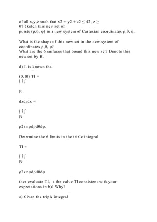 of all x,y,z such that x2 + y2 + z2 ≤ 42, z ≥
0? Sketch this new set of
points (ρ,θ, φ) in a new system of Cartesian coordinates ρ,θ, φ.
What is the shape of this new set in the new system of
coordinates ρ,θ, φ?
What are the 6 surfaces that bound this new set? Denote this
new set by B.
d) It is known that
(0.10) TI =
∫ ∫ ∫
E
dzdydx =
∫ ∫ ∫
B
ρ2sinφdρdθdφ.
Determine the 6 limits in the triple integral
TI =
∫ ∫ ∫
B
ρ2sinφdρdθdφ
then evaluate TI. Is the value TI consistent with your
expectations in b)? Why?
e) Given the triple integral
 