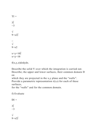 TI =
3∫
−3
√
9−x2∫
−
√
9−x2
x+y+10∫
x+y−10
f(x,y,z)dzdydx.
Describe the solid V over which the integration is carried out.
Describe; the upper and lower surfaces, their common domain D
on
which they are projected in the x,y plane and the “walls”.
Provide a parametric representation r(t,s) for each of these
surfaces,
for the “walls” and for the common domain.
f) Evaluate
DI =
3∫
−3
√
9−x2∫
 