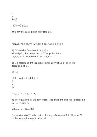 −
√
9−x2
(x2 + y2)dydx
by converting to polar coordinates.
FINAL PROJECT, MATH 251, FALL 2015 5
6) Given the function H(x,y,z) =
z3 −x3y9 , the temporarily fixed point P0 =
(1,1,1) and the vector V =< 1,2,3 >.
a) Determine at P0 the directional derivative of H in the
direction of V .
b) Let
(0.11) r(t) =< 1,1,1 > +
1
√
14
< 1,2,3 > t, 0 ≤ t < ∞,
be the equation of the ray emanating from P0 and containing the
vector <1,2,3>.
What are r(0), r(2)?
Determine cos(θ) where θ is the angle between ∇ H(P0) and V .
Is the angle θ acute or obtuse?
 