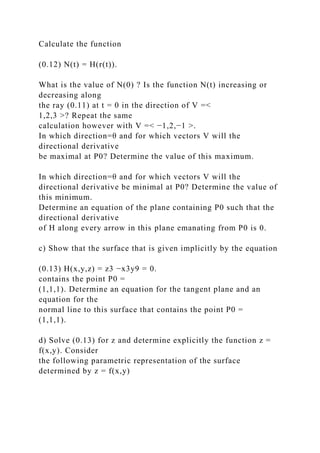 Calculate the function
(0.12) N(t) = H(r(t)).
What is the value of N(0) ? Is the function N(t) increasing or
decreasing along
the ray (0.11) at t = 0 in the direction of V =<
1,2,3 >? Repeat the same
calculation however with V =< −1,2,−1 >.
In which direction=θ and for which vectors V will the
directional derivative
be maximal at P0? Determine the value of this maximum.
In which direction=θ and for which vectors V will the
directional derivative be minimal at P0? Determine the value of
this minimum.
Determine an equation of the plane containing P0 such that the
directional derivative
of H along every arrow in this plane emanating from P0 is 0.
c) Show that the surface that is given implicitly by the equation
(0.13) H(x,y,z) = z3 −x3y9 = 0.
contains the point P0 =
(1,1,1). Determine an equation for the tangent plane and an
equation for the
normal line to this surface that contains the point P0 =
(1,1,1).
d) Solve (0.13) for z and determine explicitly the function z =
f(x,y). Consider
the following parametric representation of the surface
determined by z = f(x,y)
 