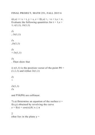 FINAL PROJECT, MATH 251, FALL 2015 6
r(t,s) =< x = t, y = s, z = f(t,s) >, −∞ < t,s < ∞.
Evaluate the following quantities for t = 1,s =
1; r(1,1), ∂r(1,1)
∂t
, ∂r(1,1)
∂s
,∂r(1,1)
∂t
× ∂r(1,1)
∂s
. Then show that
i) r(1,1) is the position vector of the point P0 =
(1,1,1) and ii)that ∂r(1,1)
∂t
×
∂r(1,1)
∂s
and ∇ H(P0) are collinear.
7) a) Determine an equation of the surface z =
f(x,y) obtained by revolving the curve
z = f(x) = cos(x),0≤ x ≤ π
2
(that lies in the plane y =
 