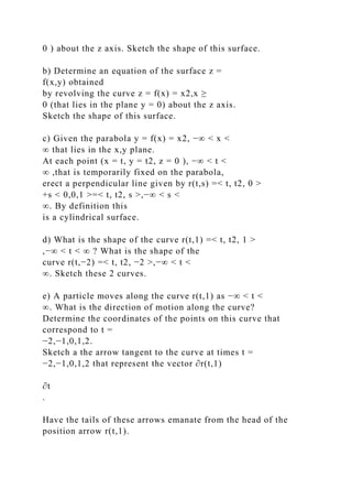 0 ) about the z axis. Sketch the shape of this surface.
b) Determine an equation of the surface z =
f(x,y) obtained
by revolving the curve z = f(x) = x2,x ≥
0 (that lies in the plane y = 0) about the z axis.
Sketch the shape of this surface.
c) Given the parabola y = f(x) = x2, −∞ < x <
∞ that lies in the x,y plane.
At each point (x = t, y = t2, z = 0 ), −∞ < t <
∞ ,that is temporarily fixed on the parabola,
erect a perpendicular line given by r(t,s) =< t, t2, 0 >
+s < 0,0,1 >=< t, t2, s >,−∞ < s <
∞. By definition this
is a cylindrical surface.
d) What is the shape of the curve r(t,1) =< t, t2, 1 >
,−∞ < t < ∞ ? What is the shape of the
curve r(t,−2) =< t, t2, −2 >,−∞ < t <
∞. Sketch these 2 curves.
e) A particle moves along the curve r(t,1) as −∞ < t <
∞. What is the direction of motion along the curve?
Determine the coordinates of the points on this curve that
correspond to t =
−2,−1,0,1,2.
Sketch a the arrow tangent to the curve at times t =
−2,−1,0,1,2 that represent the vector ∂r(t,1)
∂t
.
Have the tails of these arrows emanate from the head of the
position arrow r(t,1).
 