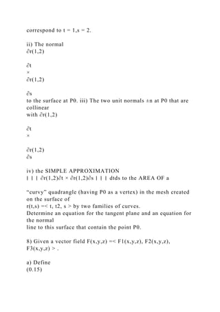 correspond to t = 1,s = 2.
ii) The normal
∂r(1,2)
∂t
×
∂r(1,2)
∂s
to the surface at P0. iii) The two unit normals ±n at P0 that are
collinear
with ∂r(1,2)
∂t
×
∂r(1,2)
∂s
iv) the SIMPLE APPROXIMATION
∣ ∣ ∣ ∂r(1,2)∂t × ∂r(1,2)∂s ∣ ∣ ∣ dtds to the AREA OF a
“curvy” quadrangle (having P0 as a vertex) in the mesh created
on the surface of
r(t,s) =< t, t2, s > by two families of curves.
Determine an equation for the tangent plane and an equation for
the normal
line to this surface that contain the point P0.
8) Given a vector field F(x,y,z) =< F1(x,y,z), F2(x,y,z),
F3(x,y,z) > .
a) Define
(0.15)
 