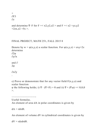 +
∂F3
∂z
and determine ∇ ·F for F =< x2,y2,z2 > and F =< x2 +yz,y2
+2zx,z2 +5x >.
FINAL PROJECT, MATH 251, FALL 2015 8
Denote by w = φ(x,y,z) a scalar function. For φ(x,y,z) = exy+2z
determine
∂2φ
∂y∂x
and ∂
2φ
∂x∂y
.
c) Prove or demonstrate that for any vector field F(x,y,z) and
scalar function
φ the following holds; i) ∇ · (∇ ×F) = 0 and ii) ∇ × (∇ φ) =< 0,0,0
>.
—————————-
Useful formulas.
An element of area dA in polar coordinates is given by
dA = rdrdθ.
An element of volume dV in cylindrical coordinates is given by
dV = rdzdrdθ.
 