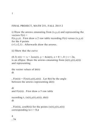 1
FINAL PROJECT, MATH 251, FALL 2015 2
i) Draw the arrows emanating from (x,y,z) and representing the
vectors F(r) =
F(x,y,z) . First draw a 2 raw table recording F(r) versus (x,y,z)
for the 4 points
(±1,±2,1) . Afterwards draw the arrows.
ii) Show that the curve
(0.3) r(t) =< x = 2cos(t), y = 4sin(t), z ≡ 0 >, 0 ≤ t < 2π,
is an ellipse. Draw the arrows emanating from (x(t),y(t),z(t))
and representing
the vector values of dr(t)
dt
, F(r(t)) = F(x(t),y(t),z(t)) . Let θ(t) be the angle
between the arrows representing dr(t)
dt
and F(r(t)) . First draw a 5 raw table
recording t, (x(t),y(t),z(t)), dr(t)
dt
, F(r(t)), cos(θ(t)) for the points (x(t),y(t),z(t))
corresponding to t = 0,π
4
, 3π
 