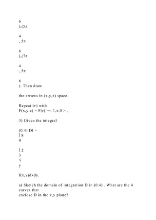 6
),(5π
4
, 5π
6
),(7π
4
, 5π
6
). Then draw
the arrows in (x,y,z) space.
Repeat iv) with
F(x,y,z) = F(r) =< 1,x,0 > .
3) Given the integral
(0.4) DI =
∫ 8
0
∫ 2
3
√
y
f(x,y)dxdy.
a) Sketch the domain of integration D in (0.4) . What are the 4
curves that
enclose D in the x,y plane?
 