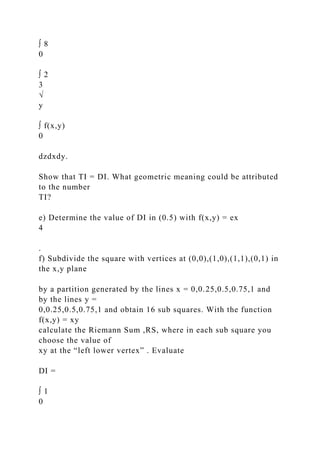 ∫ 8
0
∫ 2
3
√
y
∫ f(x,y)
0
dzdxdy.
Show that TI = DI. What geometric meaning could be attributed
to the number
TI?
e) Determine the value of DI in (0.5) with f(x,y) = ex
4
.
f) Subdivide the square with vertices at (0,0),(1,0),(1,1),(0,1) in
the x,y plane
by a partition generated by the lines x = 0,0.25,0.5,0.75,1 and
by the lines y =
0,0.25,0.5,0.75,1 and obtain 16 sub squares. With the function
f(x,y) = xy
calculate the Riemann Sum ,RS, where in each sub square you
choose the value of
xy at the “left lower vertex” . Evaluate
DI =
∫ 1
0
 