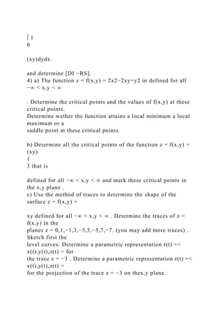 ∫ 1
0
(xy)dydx.
and determine [DI −RS].
4) a) The function z = f(x,y) = 2x2−2xy+y2 in defined for all
−∞ < x,y < ∞
. Determine the critical points and the values of f(x,y) at these
critical points.
Determine wether the function attains a local minimum a local
maximum or a
saddle point at these critical points.
b) Determine all the critical points of the function z = f(x,y) =
(xy)
1
3 that is
defined for all −∞ < x,y < ∞ and mark these critical points in
the x,y plane .
c) Use the method of traces to determine the shape of the
surface z = f(x,y) =
xy defined for all −∞ < x,y < ∞ . Determine the traces of z =
f(x,y) in the
planes z = 0,1,−1,3,−3,5,−5,7,−7. (you may add more traces) .
Sketch first the
level curves. Determine a parametric representation r(t) =<
x(t),y(t),z(t) > for
the trace z = −3 . Determine a parametric representation r(t) =<
x(t),y(t),z(t) >
for the projection of the trace z = −3 on thex,y plane.
 