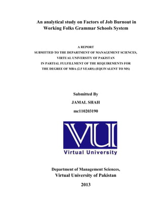 An analytical study on Factors of Job Burnout in
Working Folks Grammar Schools System

A REPORT
SUBMITTED TO THE DEPARTMENT OF MANAGEMENT SCIENCES,
VIRTUAL UNIVERSITY OF PAKISTAN
IN PARTIAL FULFILLMENT OF THE REQUIREMENTS FOR
THE DEGREE OF MBA (2.5 YEARS) (EQUIVALENT TO MS)

Submitted By
JAMAL SHAH
mc110203190

Department of Management Sciences,

Virtual University of Pakistan
2013
1

 