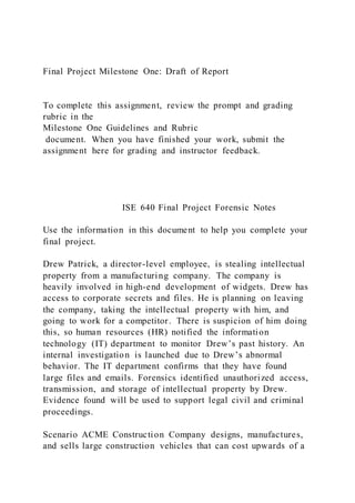 Final Project Milestone One: Draft of Report
To complete this assignment, review the prompt and grading
rubric in the
Milestone One Guidelines and Rubric
document. When you have finished your work, submit the
assignment here for grading and instructor feedback.
ISE 640 Final Project Forensic Notes
Use the information in this document to help you complete your
final project.
Drew Patrick, a director-level employee, is stealing intellectual
property from a manufacturing company. The company is
heavily involved in high-end development of widgets. Drew has
access to corporate secrets and files. He is planning on leaving
the company, taking the intellectual property with him, and
going to work for a competitor. There is suspicion of him doing
this, so human resources (HR) notified the information
technology (IT) department to monitor Drew’s past history. An
internal investigation is launched due to Drew’s abnormal
behavior. The IT department confirms that they have found
large files and emails. Forensics identified unauthorized access,
transmission, and storage of intellectual property by Drew.
Evidence found will be used to support legal civil and criminal
proceedings.
Scenario ACME Construction Company designs, manufactures,
and sells large construction vehicles that can cost upwards of a
 