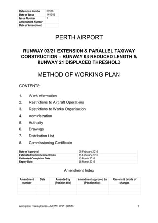 Reference Number 001/16
Date of Issue 14/12/15
Issue Number 1
Amendment Number
Date of Amendment
Aerospace Training Centre – MOWP YPPH 001/16 1
PERTH AIRPORT
RUNWAY 03/21 EXTENSION & PARALLEL TAXIWAY
CONSTRUCTION – RUNWAY 03 REDUCED LENGTH &
RUNWAY 21 DISPLACED THRESHOLD
METHOD OF WORKING PLAN
CONTENTS:
1. Work Information
2. Restrictions to Aircraft Operations
3. Restrictions to Works Organisation
4. Administration
5. Authority
6. Drawings
7. Distribution List
8. Commissioning Certificate
Date of Approval 05 February 2016
Estimated Commencement Date 15 February 2016
Estimated Completion Date 13 March 2016
Expiry Date 28 March 2016
Amendment Index
Amendment
number
Date Amended by
(Position title)
Amendment approved by
(Position title)
Reasons & details of
changes
 