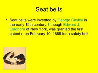 Seat belts
• Seat belts were invented by George Cayley in
  the early 19th century,1 though Edward J.
  Claghorn of New York, was granted the first
  patent (, on February 10, 1885 for a safety belt
 