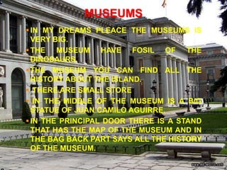 MUSEUMS
 IN MY DREAMS PLEACE THE MUSEUMS IS
  VERY BIG.
 THE MUSEUM HAVE FOSIL OF THE
  DINOSAURS.
 THE MUSEUM YOU CAN FIND ALL THE
  HISTORY ABOUT THE ISLAND.
 THERE ARE SMALL STORE
 IN THE MIDDLE OF THE MUSEUM IS A BIG
  STATUE OF JUAN CAMILO AGUIRRE.
 IN THE PRINCIPAL DOOR THERE IS A STAND
  THAT HAS THE MAP OF THE MUSEUM AND IN
  THE BAG BACK PART SAYS ALL THE HISTORY
  OF THE MUSEUM.
 