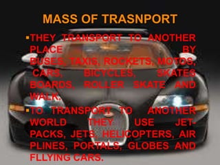 MASS OF TRASNPORT
THEY TRANSPORT TO ANOTHER
 PLACE                      BY
 BUSES, TAXIS, ROCKETS, MOTOS,
 CARS,     BICYCLES,    SKATES
 BOARDS, ROLLER SKATE AND
 WALK.
TO TRANSPORT TO     ANOTHER
 WORLD      THEY   USE     JET-
 PACKS, JETS, HELICOPTERS, AIR
 PLINES, PORTALS, GLOBES AND
 FLLYING CARS.
 