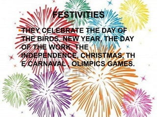 FESTIVITIES
THEY CELEBRATE THE DAY OF
 THE BIRDS, NEW YEAR, THE DAY
 OF THE WORK, THE
 INDEPENDENCE, CHRISTMAS, TH
 E CARNAVAL , OLIMPICS GAMES.
 