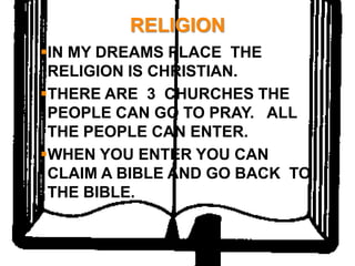RELIGION
IN MY DREAMS PLACE THE
 RELIGION IS CHRISTIAN.
THERE ARE 3 CHURCHES THE
 PEOPLE CAN GO TO PRAY. ALL
 THE PEOPLE CAN ENTER.
WHEN YOU ENTER YOU CAN
 CLAIM A BIBLE AND GO BACK TO
 THE BIBLE.
 