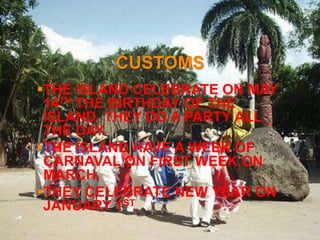 CUSTOMS
THE ISLAND CELEBRATE ON MAY
 14TH THE BIRTHDAY OF THE
 ISLAND. THEY DO A PARTY ALL
 THE DAY.
THE ISLAND HAVE A WEEK OF
 CARNAVAL ON FIRST WEEK ON
 MARCH.
THEY CELEBRATE NEW YEAR ON
 JANUARY 1ST.
 