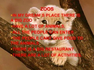 ZOOS
IN MY DREAM`S PLACE THERE IS
A BIG ZOO
HAVE A LOT OF ANIMALS,
ALL THE PEOPLE CAN ENTER
THE PEOPLE CANT GIVE FOOD TO
THE ANIMALS
THERE IS A BIG RESTAURANT
THERE ARE A LOT OF ACTIVITIES.
 