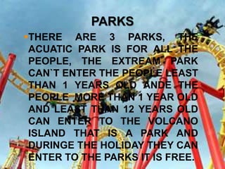 PARKS
THERE ARE 3 PARKS, THE
 ACUATIC PARK IS FOR ALL THE
 PEOPLE, THE EXTREAM PARK
 CAN`T ENTER THE PEOPLE LEAST
 THAN 1 YEARS OLD ANDE THE
 PEOPLE MORE THAN 1 YEAR OLD
 AND LEAST THAN 12 YEARS OLD
 CAN ENTER TO THE VOLCANO
 ISLAND THAT IS A PARK AND
 DURINGE THE HOLIDAY THEY CAN
 ENTER TO THE PARKS IT IS FREE.
 