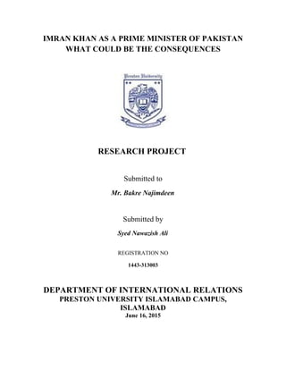 IMRAN KHAN AS A PRIME MINISTER OF PAKISTAN
WHAT COULD BE THE CONSEQUENCES
RESEARCH PROJECT
Submitted to
Mr. Bakre Najimdeen
Submitted by
Syed Nawazish Ali
REGISTRATION NO
1443-313003
DEPARTMENT OF INTERNATIONAL RELATIONS
PRESTON UNIVERSITY ISLAMABAD CAMPUS,
ISLAMABAD
June 16, 2015
 