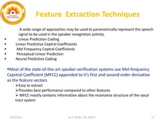 Feature Extraction Techniques
A wide range of approaches may be used to parametrically represent the speech
signal to be used in the speaker recognition activity.
 Linear Prediction Coding
 Linear Predictive Ceptral Coefficients
 Mel Frequency Ceptral Coefficients
 Perceptual Linear Prediction
 Neural Predictive Coding
Most of the state-of-the-art speaker verification systems use Mel-frequency
Cepstral Coefficient (MFCC) appended to it’s first and second order derivative
as the feature vectors
Easy to extract
Provides best performance compared to other features
 MFCC mostly contains information about the resonance structure of the vocal
tract system
6/24/2015 N.I.T. PATNA ECE, DEPTT. 11
 